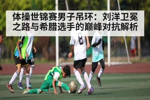 体操世锦赛男子吊环：刘洋卫冕之路与希腊选手的巅峰对抗解析
